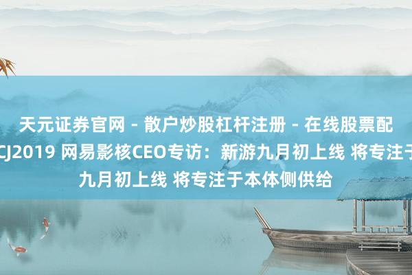 天元证券官网 - 散户炒股杠杆注册 - 在线股票配资如何开户 CJ2019 网易影核CEO专访：新游九月初上线 将专注于本体侧供给