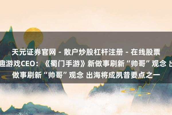 天元证券官网 - 散户炒股杠杆注册 - 在线股票配资如何开户 专访方趣游戏CEO：《蜀门手游》新做事刷新“帅哥”观念 出海将成夙昔要点之一
