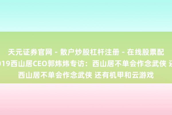 天元证券官网 - 散户炒股杠杆注册 - 在线股票配资如何开户 CJ 2019西山居CEO郭炜炜专访：西山居不单会作念武侠 还有机甲和云游戏