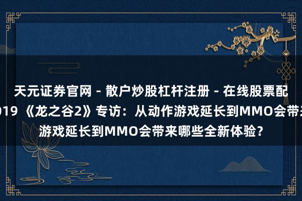 天元证券官网 - 散户炒股杠杆注册 - 在线股票配资如何开户 CJ2019 《龙之谷2》专访：从动作游戏延长到MMO会带来哪些全新体验？