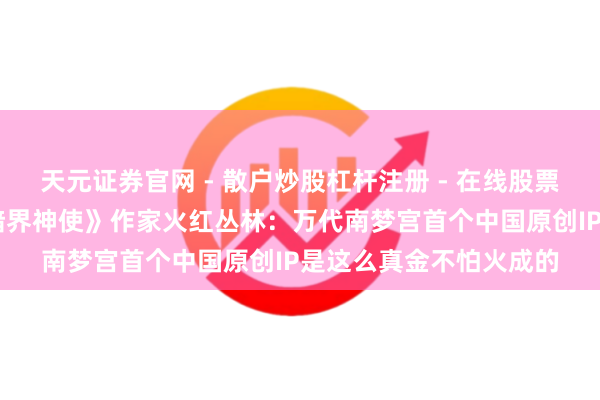 天元证券官网 - 散户炒股杠杆注册 - 在线股票配资如何开户 对话《暗界神使》作家火红丛林：万代南梦宫首个中国原创IP是这么真金不怕火成的