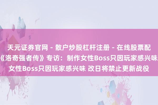 天元证券官网 - 散户炒股杠杆注册 - 在线股票配资如何开户 CJ 2019《洛奇强者传》专访：制作女性Boss只因玩家感兴味 改日将禁止更新战役