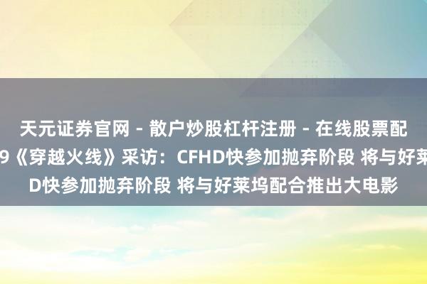 天元证券官网 - 散户炒股杠杆注册 - 在线股票配资如何开户 CJ 2019《穿越火线》采访：CFHD快参加抛弃阶段 将与好莱坞配合推出大电影