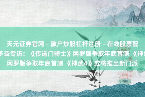 天元证券官网 - 散户炒股杠杆注册 - 在线股票配资如何开户 CJ 2019多益专访：《传送门骑士》网罗版争取年底首测 《神武4》或将推出新门派