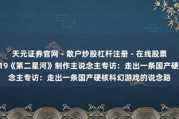 天元证券官网 - 散户炒股杠杆注册 - 在线股票配资如何开户 CJ 2019《第二星河》制作主说念主专访：走出一条国产硬核科幻游戏的说念路