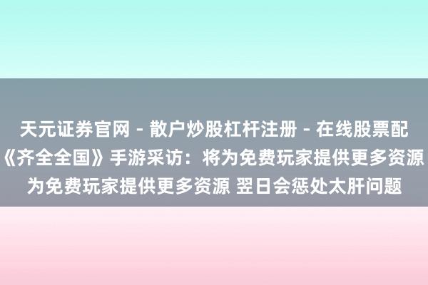 天元证券官网 - 散户炒股杠杆注册 - 在线股票配资如何开户 CJ 2019《齐全全国》手游采访：将为免费玩家提供更多资源 翌日会惩处太肝问题