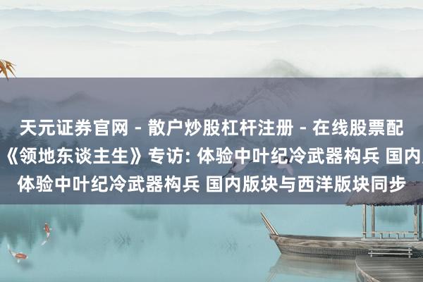 天元证券官网 - 散户炒股杠杆注册 - 在线股票配资如何开户 CJ 2019《领地东谈主生》专访: 体验中叶纪冷武器构兵 国内版块与西洋版块同步