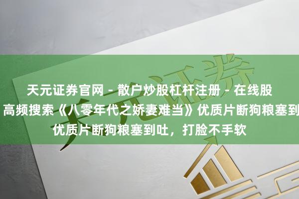 天元证券官网 - 散户炒股杠杆注册 - 在线股票配资如何开户 高频搜索《八零年代之娇妻难当》优质片断狗粮塞到吐，打脸不手软