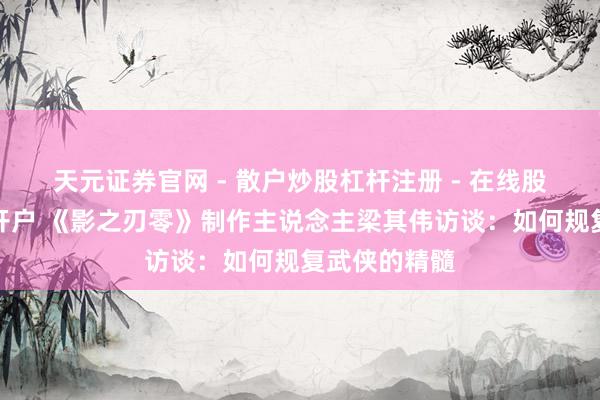天元证券官网 - 散户炒股杠杆注册 - 在线股票配资如何开户 《影之刃零》制作主说念主梁其伟访谈：如何规复武侠的精髓
