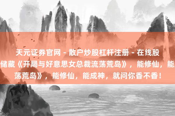 天元证券官网 - 散户炒股杠杆注册 - 在线股票配资如何开户 独家储藏《开局与好意思女总裁流荡荒岛》，能修仙，能成神，就问你香不香！