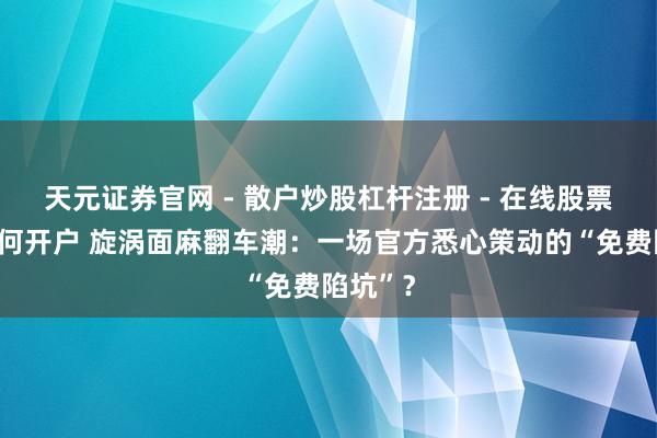 天元证券官网 - 散户炒股杠杆注册 - 在线股票配资如何开户 旋涡面麻翻车潮：一场官方悉心策动的“免费陷坑”？