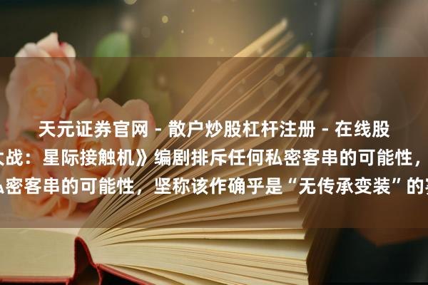 天元证券官网 - 散户炒股杠杆注册 - 在线股票配资如何开户 《星球大战：星际接触机》编剧排斥任何私密客串的可能性，坚称该作确乎是“无传承变装”的寥寂故事