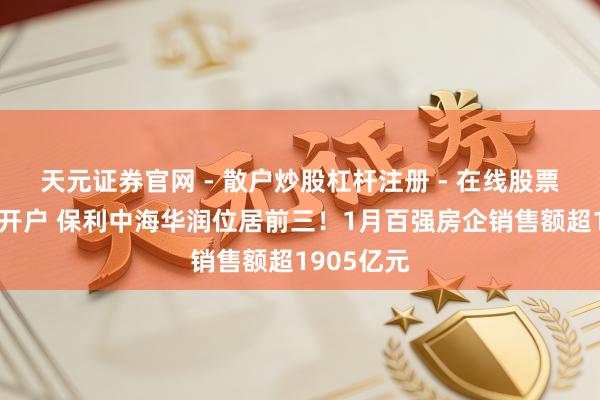 天元证券官网 - 散户炒股杠杆注册 - 在线股票配资如何开户 保利中海华润位居前三！1月百强房企销售额超1905亿元