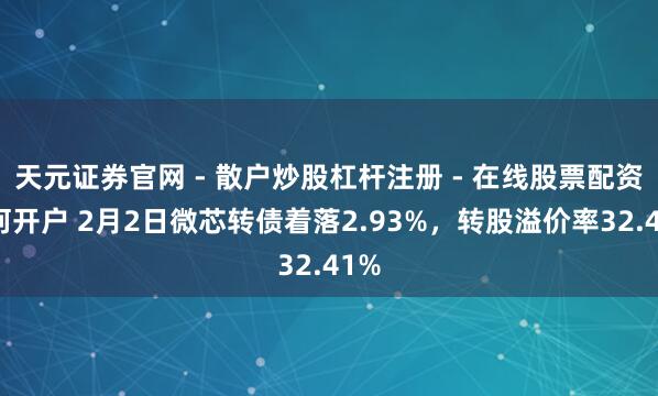 天元证券官网 - 散户炒股杠杆注册 - 在线股票配资如何开户 2月2日微芯转债着落2.93%，转股溢价率32.41%