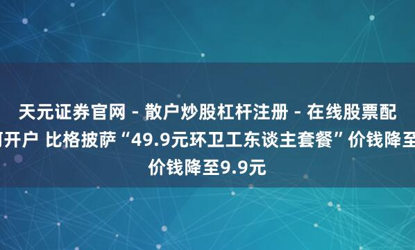 天元证券官网 - 散户炒股杠杆注册 - 在线股票配资如何开户 比格披萨“49.9元环卫工东谈主套餐”价钱降至9.9元