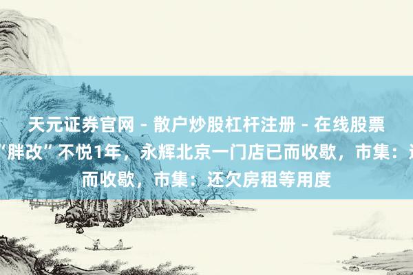 天元证券官网 - 散户炒股杠杆注册 - 在线股票配资如何开户 “胖改”不悦1年，永辉北京一门店已而收歇，市集：还欠房租等用度