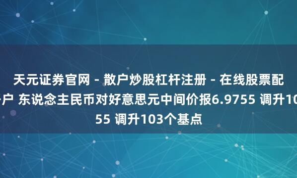 天元证券官网 - 散户炒股杠杆注册 - 在线股票配资如何开户 东说念主民币对好意思元中间价报6.9755 调升103个基点
