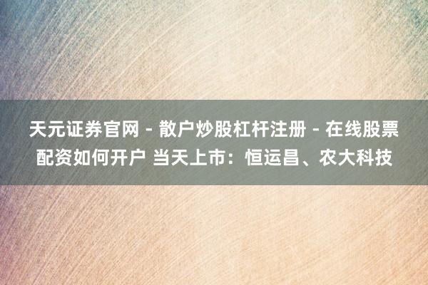 天元证券官网 - 散户炒股杠杆注册 - 在线股票配资如何开户 当天上市：恒运昌、农大科技