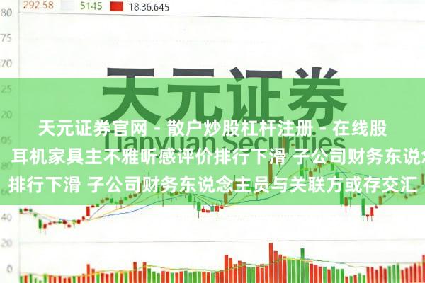 天元证券官网 - 散户炒股杠杆注册 - 在线股票配资如何开户 海菲曼：耳机家具主不雅听感评价排行下滑 子公司财务东说念主员与关联方或存交汇