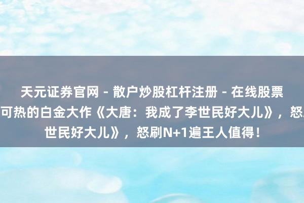 天元证券官网 - 散户炒股杠杆注册 - 在线股票配资如何开户 炙手可热的白金大作《大唐：我成了李世民好大儿》，怒刷N+1遍王人值得！