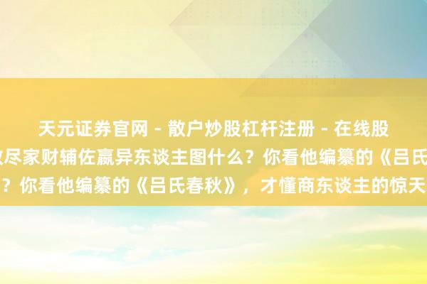 天元证券官网 - 散户炒股杠杆注册 - 在线股票配资如何开户 吕不韦散尽家财辅佐嬴异东谈主图什么？你看他编纂的《吕氏春秋》，才懂商东谈主的惊天贪心