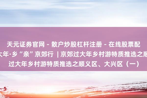 天元证券官网 - 散户炒股杠杆注册 - 在线股票配资如何开户 餍足过大年·乡“亲”京郊行  | 京郊过大年乡村游特质推选之顺义区、大兴区（一）