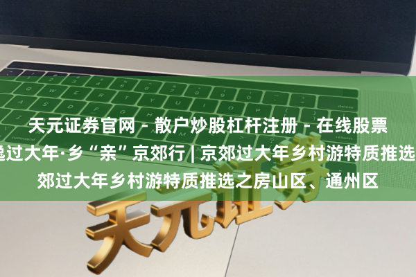 天元证券官网 - 散户炒股杠杆注册 - 在线股票配资如何开户 恬逸过大年·乡“亲”京郊行 | 京郊过大年乡村游特质推选之房山区、通州区