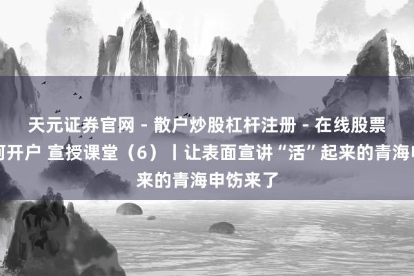 天元证券官网 - 散户炒股杠杆注册 - 在线股票配资如何开户 宣授课堂（6）丨让表面宣讲“活”起来的青海申饬来了