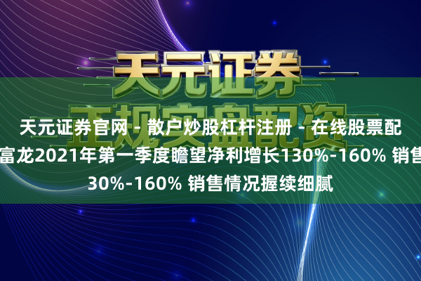 天元证券官网 - 散户炒股杠杆注册 - 在线股票配资如何开户 东富龙2021年第一季度瞻望净利增长130%-160% 销售情况握续细腻