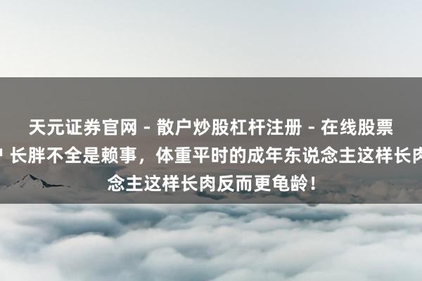 天元证券官网 - 散户炒股杠杆注册 - 在线股票配资如何开户 长胖不全是赖事，体重平时的成年东说念主这样长肉反而更龟龄！