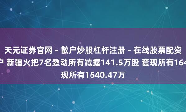 天元证券官网 - 散户炒股杠杆注册 - 在线股票配资如何开户 新疆火把7名激动所有减握141.5万股 套现所有1640.47万