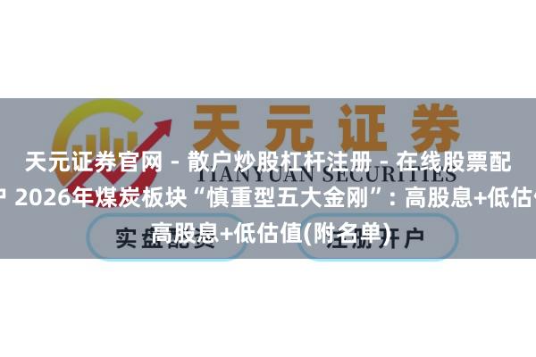 天元证券官网 - 散户炒股杠杆注册 - 在线股票配资如何开户 2026年煤炭板块“慎重型五大金刚”: 高股息+低估值(附名单)