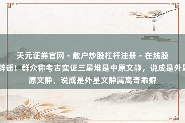 天元证券官网 - 散户炒股杠杆注册 - 在线股票配资如何开户 辟谣！群众称考古实证三星堆是中原文静，说成是外星文静属离奇乖癖