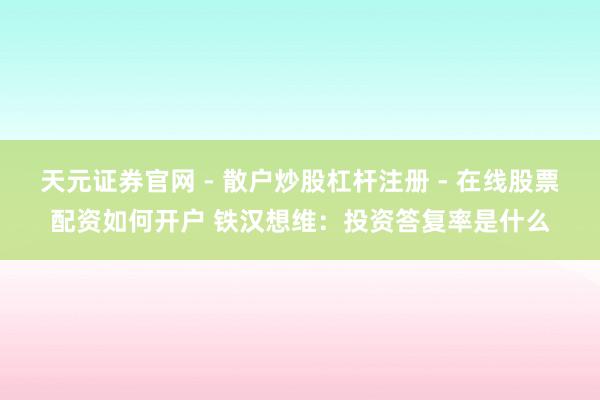 天元证券官网 - 散户炒股杠杆注册 - 在线股票配资如何开户 铁汉想维：投资答复率是什么