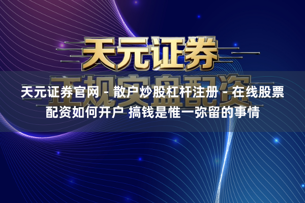 天元证券官网 - 散户炒股杠杆注册 - 在线股票配资如何开户 搞钱是惟一弥留的事情