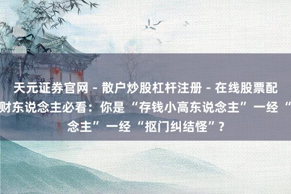 天元证券官网 - 散户炒股杠杆注册 - 在线股票配资如何开户 正财东说念主必看：你是 “存钱小高东说念主” 一经 “抠门纠结怪”？