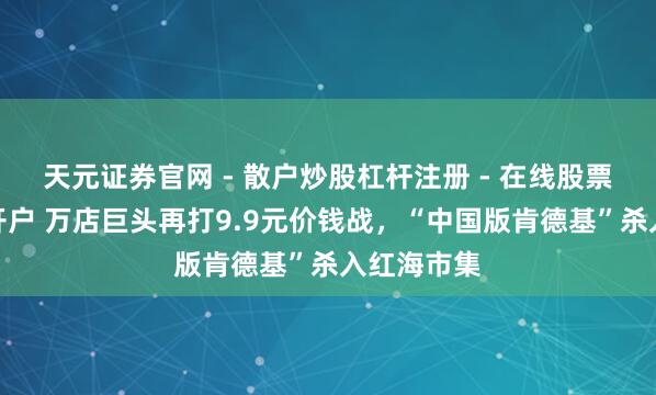 天元证券官网 - 散户炒股杠杆注册 - 在线股票配资如何开户 万店巨头再打9.9元价钱战，“中国版肯德基”杀入红海市集