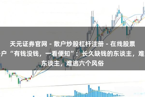 天元证券官网 - 散户炒股杠杆注册 - 在线股票配资如何开户 “有钱没钱，一看便知”：长久缺钱的东谈主，难逃六个风俗