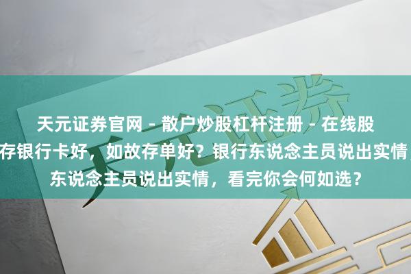 天元证券官网 - 散户炒股杠杆注册 - 在线股票配资如何开户 钱存银行卡好，如故存单好？银行东说念主员说出实情，看完你会何如选？