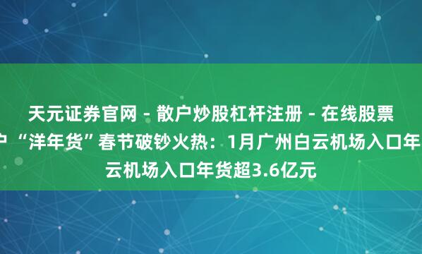 天元证券官网 - 散户炒股杠杆注册 - 在线股票配资如何开户 “洋年货”春节破钞火热：1月广州白云机场入口年货超3.6亿元