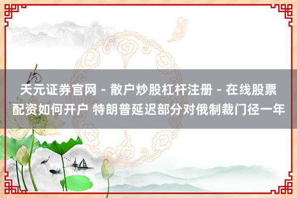 天元证券官网 - 散户炒股杠杆注册 - 在线股票配资如何开户 特朗普延迟部分对俄制裁门径一年