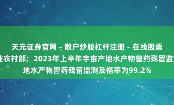 天元证券官网 - 散户炒股杠杆注册 - 在线股票配资如何开户 农业农村部：2023年上半年宇宙产地水产物兽药残留监测及格率为99.2%