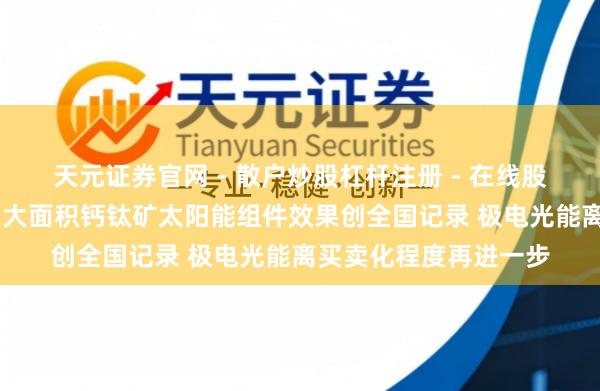 天元证券官网 - 散户炒股杠杆注册 - 在线股票配资如何开户 我国大面积钙钛矿太阳能组件效果创全国记录 极电光能离买卖化程度再进一步