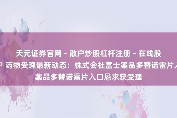 天元证券官网 - 散户炒股杠杆注册 - 在线股票配资如何开户 药物受理最新动态：株式会社富士薬品多替诺雷片入口恳求获受理