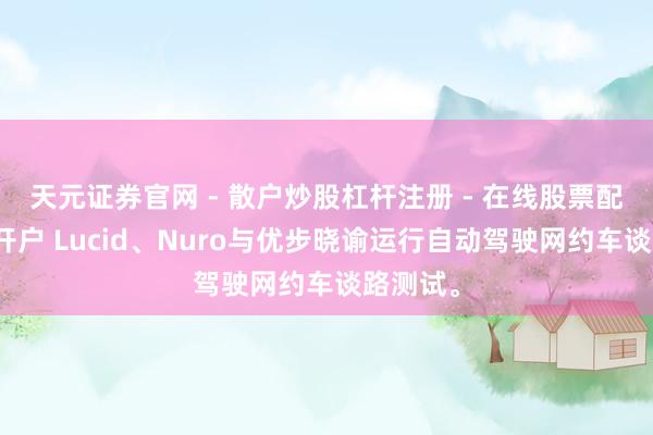 天元证券官网 - 散户炒股杠杆注册 - 在线股票配资如何开户 Lucid、Nuro与优步晓谕运行自动驾驶网约车谈路测试。
