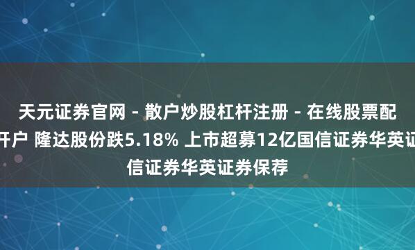 天元证券官网 - 散户炒股杠杆注册 - 在线股票配资如何开户 隆达股份跌5.18% 上市超募12亿国信证券华英证券保荐