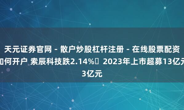 天元证券官网 - 散户炒股杠杆注册 - 在线股票配资如何开户 索辰科技跌2.14% 2023年上市超募13亿元