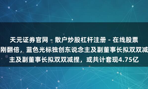 天元证券官网 - 散户炒股杠杆注册 - 在线股票配资如何开户 公司股价刚翻倍，蓝色光标独创东说念主及副董事长拟双双减捏，或共计套现4.75亿