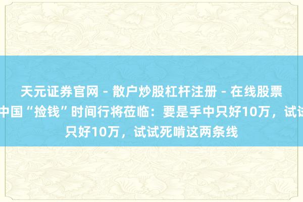 天元证券官网 - 散户炒股杠杆注册 - 在线股票配资如何开户 中国“捡钱”时间行将莅临:要是手中只好10万,试试死啃这两条线
