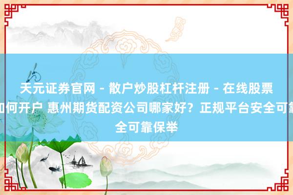 天元证券官网 - 散户炒股杠杆注册 - 在线股票配资如何开户 惠州期货配资公司哪家好？正规平台安全可靠保举